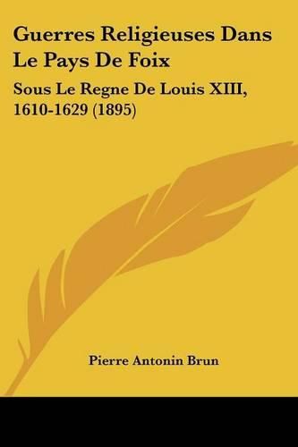 Guerres Religieuses Dans Le Pays de Foix: Sous Le Regne de Louis XIII, 1610-1629 (1895)