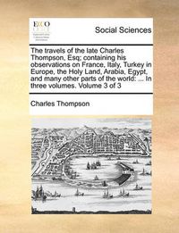 Cover image for The Travels of the Late Charles Thompson, Esq; Containing His Observations on France, Italy, Turkey in Europe, the Holy Land, Arabia, Egypt, and Many Other Parts of the World: In Three Volumes. Volume 3 of 3