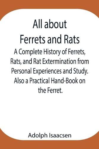 Cover image for All about Ferrets and Rats; A Complete History of Ferrets, Rats, and Rat Extermination from Personal Experiences and Study. Also a Practical Hand-Book on the Ferret.