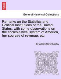 Cover image for Remarks on the Statistics and Political Institutions of the United States, with Some Observations on the Ecclesiastical System of America, Her Sources of Revenue, Etc.