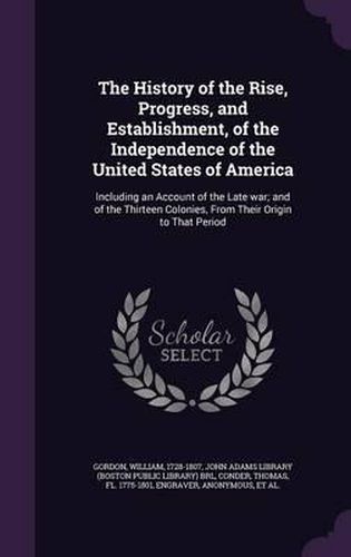 The History of the Rise, Progress, and Establishment, of the Independence of the United States of America: Including an Account of the Late War; And of the Thirteen Colonies, from Their Origin to That Period