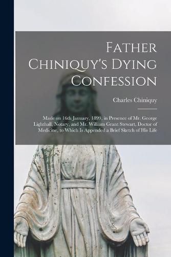 Cover image for Father Chiniquy's Dying Confession [microform]: Made on 16th January, 1899, in Presence of Mr. George Lighthall, Notary, and Mr. William Grant Stewart, Doctor of Medicine, to Which is Appended a Brief Sketch of His Life