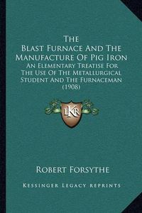 Cover image for The Blast Furnace and the Manufacture of Pig Iron: An Elementary Treatise for the Use of the Metallurgical Student and the Furnaceman (1908)