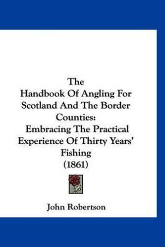 Cover image for The Handbook of Angling for Scotland and the Border Counties: Embracing the Practical Experience of Thirty Years' Fishing (1861)