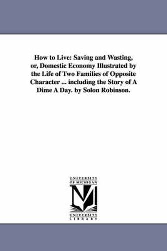 Cover image for How to Live: Saving and Wasting, or, Domestic Economy Illustrated by the Life of Two Families of Opposite Character ... including the Story of A Dime A Day. by Solon Robinson.