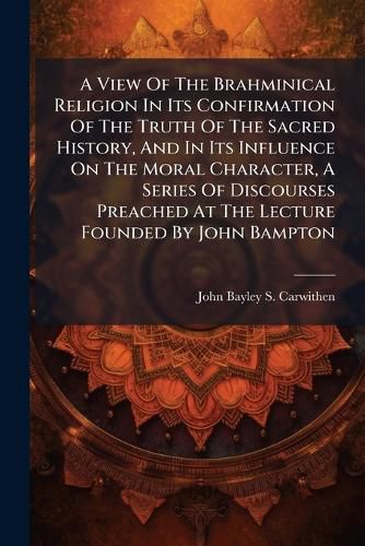 Cover image for A View Of The Brahminical Religion In Its Confirmation Of The Truth Of The Sacred History, And In Its Influence On The Moral Character, A Series Of Discourses Preached At The Lecture Founded By John Bampton
