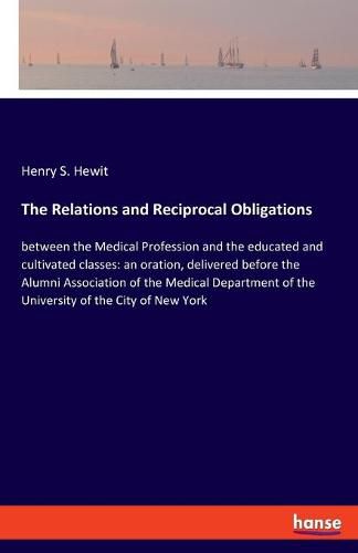 Cover image for The Relations and Reciprocal Obligations: between the Medical Profession and the educated and cultivated classes: an oration, delivered before the Alumni Association of the Medical Department of the University of the City of New York