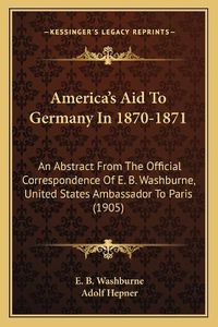 Cover image for America's Aid to Germany in 1870-1871: An Abstract from the Official Correspondence of E. B. Washburne, United States Ambassador to Paris (1905)