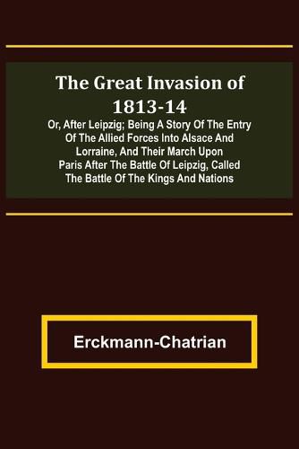 The Great Invasion of 1813-14; or, After Leipzig; Being a story of the entry of the allied forces into Alsace and Lorraine, and their march upon Paris after the Battle of Leipzig, called the Battle of the Kings and Nations