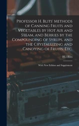 Cover image for Professor H. Blits' Methods of Canning Fruits and Vegetables by Hot Air and Steam, and Berries by the Compounding of Syrups, and the Crystallizing and Candying of Fruits, Etc.: With New Edition and Supplement