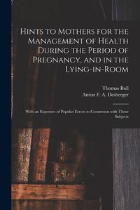 Cover image for Hints to Mothers for the Management of Health During the Period of Pregnancy, and in the Lying-in-room; With an Exposure of Popular Errors in Connexion With Those Subjects