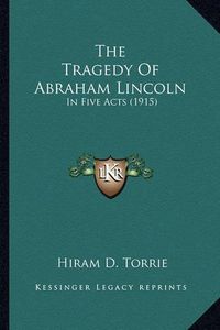 Cover image for The Tragedy of Abraham Lincoln the Tragedy of Abraham Lincoln: In Five Acts (1915) in Five Acts (1915)