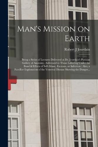 Cover image for Man's Mission on Earth: Being a Series of Lectures Delivered at Dr. Jourdain's Parisian Gallery of Anatomy, Addressed to Those Laboring Under the Baneful Effects of Self-abuse, Excesses, or Infection: Also, a Familiar Explanation of the Venereal...