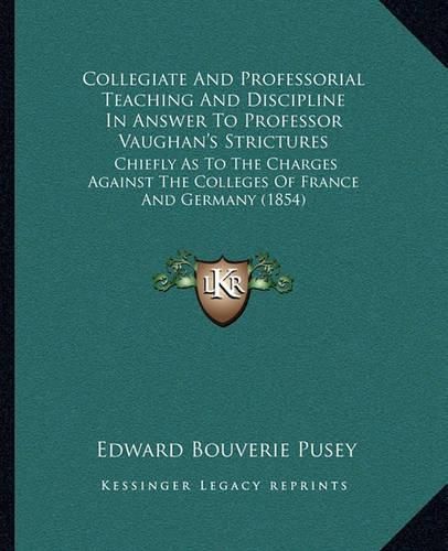 Cover image for Collegiate and Professorial Teaching and Discipline in Answer to Professor Vaughan's Strictures: Chiefly as to the Charges Against the Colleges of France and Germany (1854)