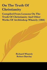 Cover image for On The Truth Of Christianity: Compiled From Lessons On The Truth Of Christianity And Other Works Of Archbishop Whately (1866)