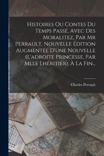 Cover image for Histoires Ou Contes Du Temps Passe, Avec Des Moralitez, Par Mr Perrault. Nouvelle Edition Augmentee D'une Nouvelle (l'adroite Princesse, Par Mlle Lheritier), A La Fin...