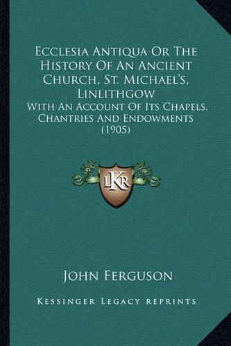 Ecclesia Antiqua or the History of an Ancient Church, St. Michael's, Linlithgow: With an Account of Its Chapels, Chantries and Endowments (1905)