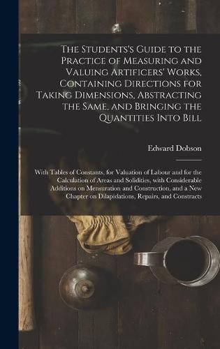 The Students's Guide to the Practice of Measuring and Valuing Artificers' Works, Containing Directions for Taking Dimensions, Abstracting the Same, and Bringing the Quantities Into Bill