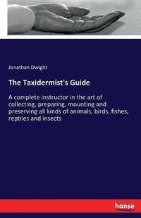 Cover image for The Taxidermist's Guide: A complete instructor in the art of collecting, preparing, mounting and preserving all kinds of animals, birds, fishes, reptiles and insects