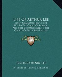 Cover image for Life of Arthur Lee: Joint Commissioner of the U.S. to the Court of France, and Sole Commissioner to the Courts of Spain and Prussia (1829)