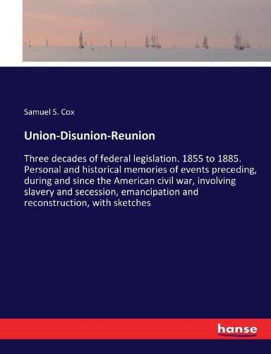 Union-Disunion-Reunion: Three decades of federal legislation. 1855 to 1885. Personal and historical memories of events preceding, during and since the American civil war, involving slavery and secession, emancipation and reconstruction, with sketches