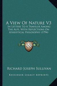 Cover image for A View of Nature V3: In Letters to a Traveler Among the Alps, with Reflections on Atheistical Philosophy (1794)