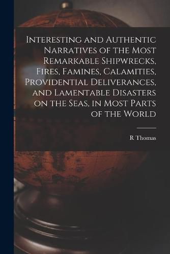Cover image for Interesting and Authentic Narratives of the Most Remarkable Shipwrecks, Fires, Famines, Calamities, Providential Deliverances, and Lamentable Disasters on the Seas, in Most Parts of the World [microform]
