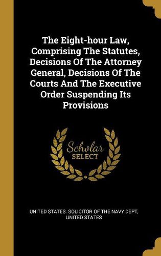 Cover image for The Eight-hour Law, Comprising The Statutes, Decisions Of The Attorney General, Decisions Of The Courts And The Executive Order Suspending Its Provisions