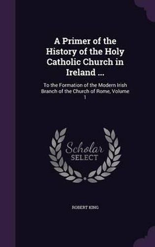 Cover image for A Primer of the History of the Holy Catholic Church in Ireland ...: To the Formation of the Modern Irish Branch of the Church of Rome, Volume 1