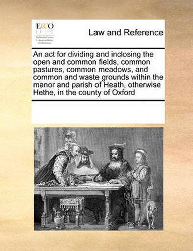 Cover image for An ACT for Dividing and Inclosing the Open and Common Fields, Common Pastures, Common Meadows, and Common and Waste Grounds Within the Manor and Parish of Heath, Otherwise Hethe, in the County of Oxford