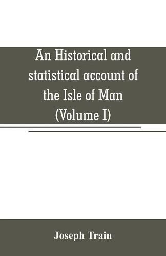 Cover image for An historical and statistical account of the Isle of Man, from the earliest times to the present date; with a view of its ancient laws, peculiar customs, and popular superstitions (Volume I)