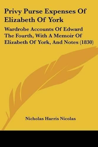 Cover image for Privy Purse Expenses Of Elizabeth Of York: Wardrobe Accounts Of Edward The Fourth, With A Memoir Of Elizabeth Of York, And Notes (1830)