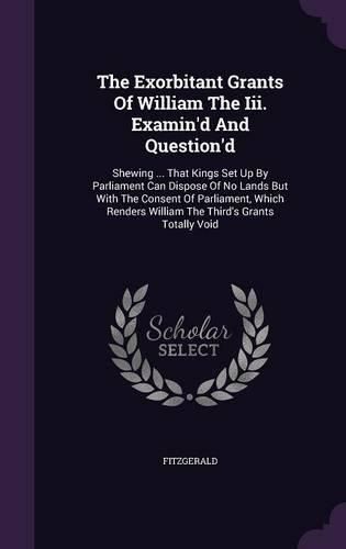 Cover image for The Exorbitant Grants of William the III. Examin'd and Question'd: Shewing ... That Kings Set Up by Parliament Can Dispose of No Lands But with the Consent of Parliament, Which Renders William the Third's Grants Totally Void