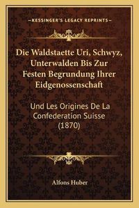 Cover image for Die Waldstaette Uri, Schwyz, Unterwalden Bis Zur Festen Begrundung Ihrer Eidgenossenschaft: Und Les Origines de La Confederation Suisse (1870)