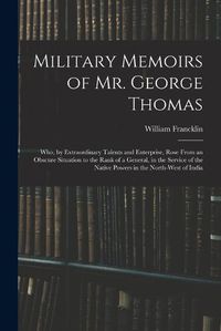 Cover image for Military Memoirs of Mr. George Thomas; Who, by Extraordinary Talents and Enterprise, Rose From an Obscure Situation to the Rank of a General, in the Service of the Native Powers in the North-West of India