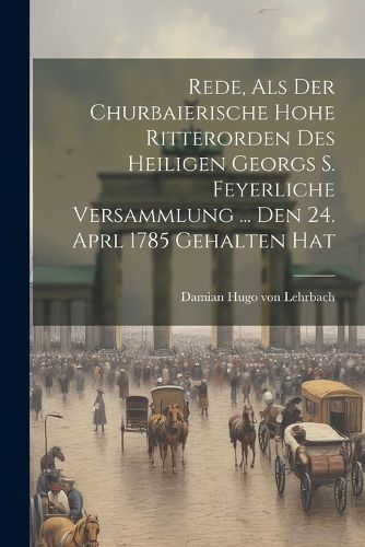 Cover image for Rede, Als Der Churbaierische Hohe Ritterorden Des Heiligen Georgs S. Feyerliche Versammlung ... Den 24. Aprl 1785 Gehalten Hat