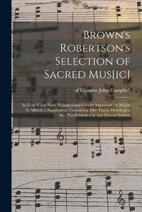 Cover image for Brown's Robertson's Selection of Sacred Mus[ic]: in Four Vocal Parts, Enlarged and Greatly Improved: to Which is Affixed, a Supplement, Containing Fifty Tunes, Doxologies, &c., Not Published in Any Former Edition