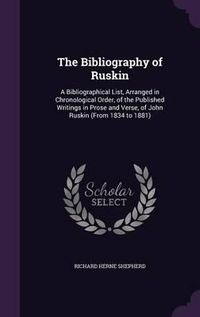 Cover image for The Bibliography of Ruskin: A Bibliographical List, Arranged in Chronological Order, of the Published Writings in Prose and Verse, of John Ruskin (from 1834 to 1881)