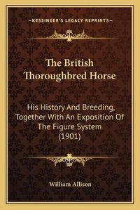 Cover image for The British Thoroughbred Horse: His History and Breeding, Together with an Exposition of the Figure System (1901)