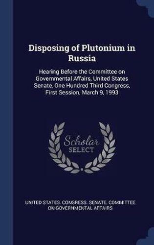 Cover image for Disposing of Plutonium in Russia: Hearing Before the Committee on Governmental Affairs, United States Senate, One Hundred Third Congress, First Session, March 9, 1993