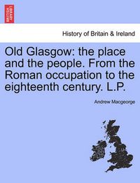 Cover image for Old Glasgow: The Place and the People. from the Roman Occupation to the Eighteenth Century. L.P.