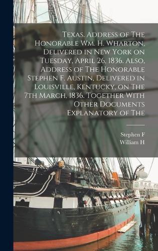 Texas. Address of The Honorable Wm. H. Wharton, Delivered in New York on Tuesday, April 26, 1836. Also, Address of The Honorable Stephen F. Austin, Delivered in Louisville, Kentucky, on The 7th March, 1836. Together With Other Documents Explanatory of The