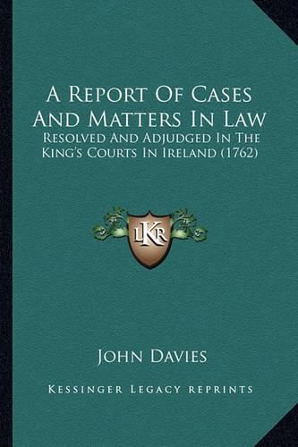 Cover image for A Report of Cases and Matters in Law: Resolved and Adjudged in the King's Courts in Ireland (1762)