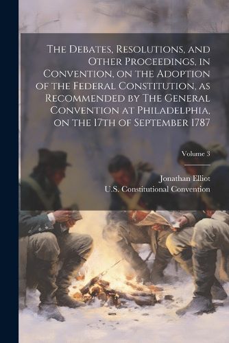 The Debates, Resolutions, and Other Proceedings, in Convention, on the Adoption of the Federal Constitution, as Recommended by The General Convention at Philadelphia, on the 17th of September 1787; Volume 3