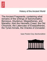 Cover image for The Ancient Fragments; Containing What Remains of the Writings of Sanchoniatho, Berossus, Abydenus, Megasthenes, and Manetho. Also the Hermetic Creed, the Old Chronicle, the Latercules of Erastosthenes, the Tyrian Annals, the Oracles of Zoroaster.