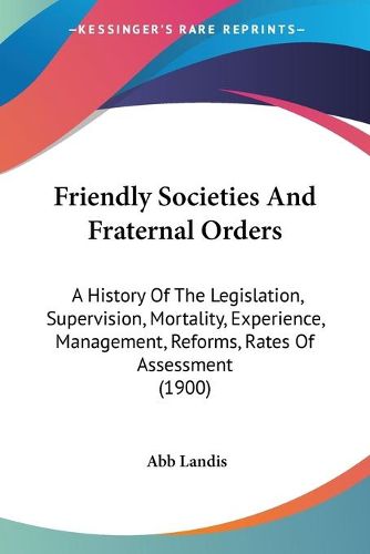 Cover image for Friendly Societies and Fraternal Orders: A History of the Legislation, Supervision, Mortality, Experience, Management, Reforms, Rates of Assessment (1900)