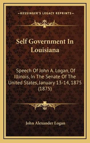 Self Government in Louisiana: Speech of John A. Logan, of Illinois, in the Senate of the United States, January 13-14, 1875 (1875)