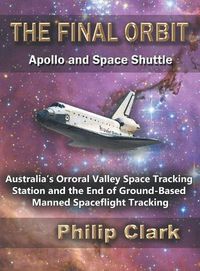 Cover image for The Final Orbit: Apollo and Space Shuttle: Australia's Orroral Valley Space Tracking Station and the End of Ground-based Manned Space Flight Tracking