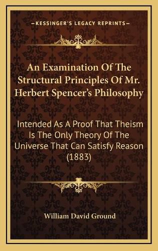 Cover image for An Examination of the Structural Principles of Mr. Herbert Spencer's Philosophy: Intended as a Proof That Theism Is the Only Theory of the Universe That Can Satisfy Reason (1883)