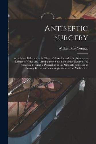 Antiseptic Surgery: an Address Delivered at St. Thomas's Hospital: With the Subsequent Debate to Which Are Added a Short Statement of the Theory of the Antiseptic Method, a Description of the Materials Employed in Carrying It out, and Some...